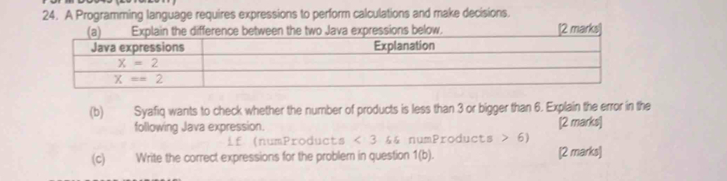 A Programming language requires expressions to perform calculations and make decisions.
low. [2 marks
(b) Syafiq wants to check whether the number of products is less than 3 or bigger than 6. Explain the error in the
following Java expression. [2 marks]
if (numProducts < 3 && numProducts > 6)
(c) Write the correct expressions for the problem in question       [2 marks]
/