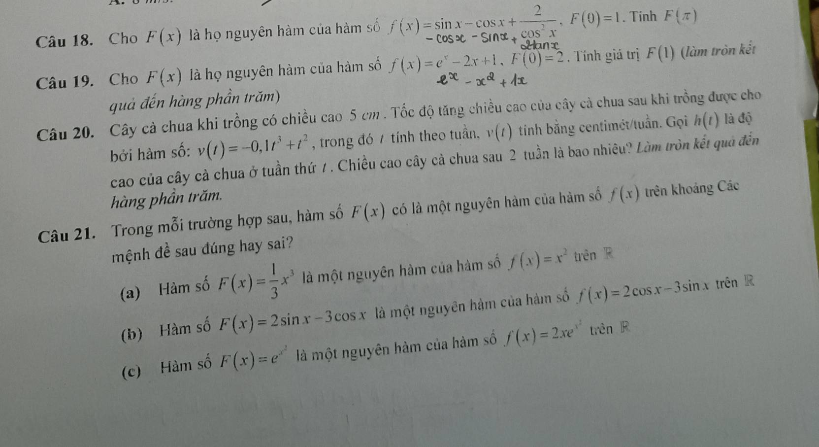 Cho F(x) là họ nguyên hàm của hàm số f(x)=sin x-cos x+ 2/cos^2x , F(0)=1. Tinh F(π )
Câu 19. Cho F(x) là họ nguyên hàm của hàm số f(x)=e^x-2x+1, F(0)=2. Tính giá trị F(1) (làm tròn kết
quả đến hàng phần trăm)
Câu 20. Cây cả chua khi trồng có chiều cao 5 cm. Tốc độ tăng chiều cao của cây cà chua sau khi trồng được cho
bởi hàm số: v(t)=-0, 1t^3+t^2 , trong đó 7 tính theo tuần, v(t) tíinh bằng centimét/tuần. Gọi h(t) là độ
cao của cây cà chua ở tuần thứ 7. Chiều cao cây cà chua sau 2 tuần là bao nhiêu? Làm tròn kết quả đến
hàng phần trăm.
Câu 21. Trong mỗi trường hợp sau, hàm số F(x) có là một nguyên hàm của hàm số f(x) trên khoảng Các
mệnh đề sau đúng hay sai?
(a) Hàm số F(x)= 1/3 x^3 là một nguyên hàm của hàm số f(x)=x^2 trên FP
(b) Hàm số F(x)=2sin x-3cos x là một nguyên hàm của hàm số f(x)=2cos x-3sin x trên R
(c) Hàm số F(x)=e^(x^2) là một nguyên hàm của hàm số f(x)=2xe^(x^2)trenR