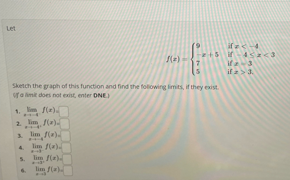 Let
f(x)=beginarrayl 9ifx <3 7ifx=3 5ifx>3.endarray.
Sketch the graph of this function and find the following limits, if they exist. 
(If a limit does not exist, enter DNE.) 
1. limlimits _xto -4^-f(x)=□
2. limlimits _xto -4^+f(x)=□
3. limlimits _xto -4f(x)=□
4. limlimits _xto 3^-f(x)=□
5. limlimits _xto 3^+f(x)=□
6. limlimits _xto 3f(x)=□