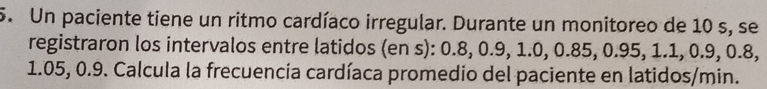 Un paciente tiene un ritmo cardíaco irregular. Durante un monitoreo de 10 s, se 
registraron los intervalos entre latidos (en s): 0.8, 0.9, 1.0, 0.85, 0.95, 1.1, 0.9, 0.8,
1.05, 0.9. Calcula la frecuencía cardíaca promedio del paciente en latidos/min.