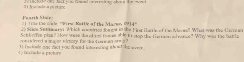 Include one fact you found interesting about the event. 
4) Include a picture 
Fourth Slide: 
l) Title the slide, “First Battle of the Marne, 1914” 
2) Slide Summary: Which countries fought in the First Battle of the Marne? What was the German 
Schlieffen plan? How were the allied forces able to stop the German advance? Why was the battle 
considered a major victory for the German army? 
3) Include one fact you found interesting about the event. 
4) Include a picture