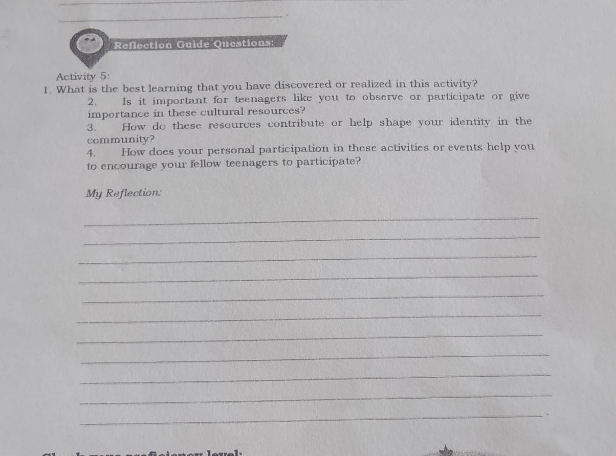 Reflection Guide Questions: 
Activity 5: 
1. What is the best learning that you have discovered or realized in this activity? 
2. Is it important for teenagers like you to observe or participate or give 
importance in these cultural resources? 
3. How do these resources contribute or help shape your identity in the 
community? 
4. How does your personal participation in these activities or events help you 
to encourage your fellow teenagers to participate? 
My Reflection: 
_ 
_ 
_ 
_ 
_ 
_ 
_ 
_ 
_ 
_ 
_.