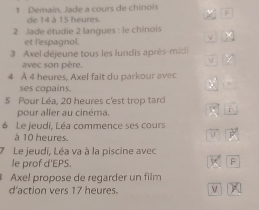 Demain, Jade a cours de chinois 
B 
de 14 à 15 heures. 
2 Jade étudie 2 langues : le chinois 
et l'espagnol. 
3 Axel déjeune tous les lundis après-midi 
avec son père. 
4 À 4 heures, Axel fait du parkour avec 
ses copains. 
5 Pour Léa, 20 heures c’est trop tard 
pour aller au cinéma. 
6 Le jeudi, Léa commence ses cours 
à 10 heures. 
7 Le jeudi, Léa va à la piscine avec 
le prof d’EPS. 
F 
Axel propose de regarder un film 
d’action vers 17 heures. V