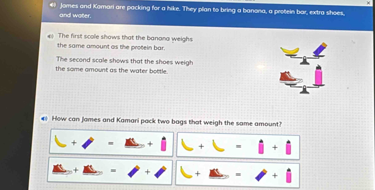 × 
« James and Kamari are packing for a hike. They plan to bring a banana, a protein bar, extra shoes, 
and water. 
The first scale shows that the banana weighs 
the same amount as the protein bar. 
The second scale shows that the shoes weigh 
the same amount as the water bottle. 
How can James and Kamari pack two bags that weigh the same amount?
□ +□ =□ +□ || □ +□ =□ +□
_ △ +_ △ =□ +□ +_ □ =□ +□