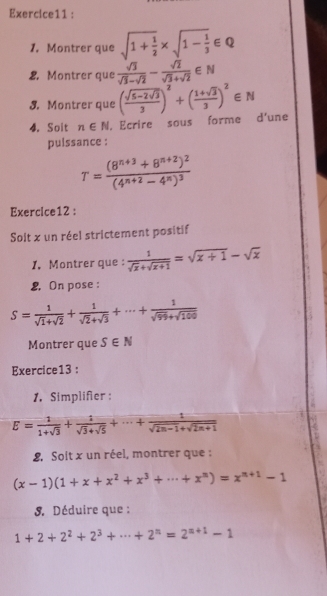 Montrer que sqrt(1+frac 1)2* sqrt(1-frac 1)3∈ Q
2. Montrer que  sqrt(3)/sqrt(3)-sqrt(2) - sqrt(2)/sqrt(3)+sqrt(2) ∈ N
3. Montrer que (frac sqrt(5-2sqrt 3)3)^2+( (1+sqrt(3))/3 )^2∈ N
4. Soit n∈ N , Ecrire sous forme d'une 
pulssance :
T=frac (8^(n+3)+8^(n+2))^2(4^(n+2)-4^n)^3
Exercice12 : 
Soit x un réel strictement positif 
1. Montrer que:  1/sqrt(x)+sqrt(x+1) =sqrt(x+1)-sqrt(x)
2. On pose :
S= 1/sqrt(1)+sqrt(2) + 1/sqrt(2)+sqrt(3) +·s + 1/sqrt(99)+sqrt(100) 
Montrer que S∈ N
Exercice13 : 
1. Simplifer :
E= 1/1+sqrt(3) + 1/sqrt(3)+sqrt(5) +·s + 1/sqrt(2n-1)+sqrt(2n+1) 
2 Soit x un réel, montrer que :
(x-1)(1+x+x^2+x^3+·s +x^n)=x^(n+1)-1. Déduire que :
1+2+2^2+2^3+·s +2^n=2^(n+1)-1