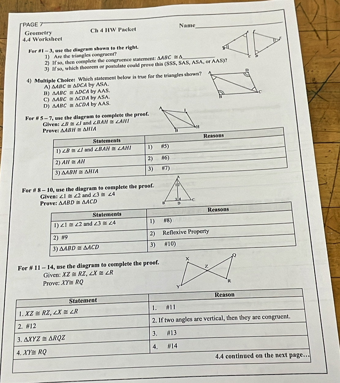 PAGE Name
_
Geometry Ch 4 HW Packet
4.4 Worksheet
For # 1-3 , use the diagram shown to the right.
1) Are the triangles congruent?
2) If so, then complete the congruence statement: △ ABC≌ △ _
3) If so, which theorem or postulate could prove this (SSS, SAS, ASA, or AAS)?
4) Multiple Choice: Which statement below is true for the triangles shown?
A) △ ABC≌ △ DCA by A SA
B) △ ABC≌ △ DCA by AAS.
C) △ ABC≌ △ CDA by ASA.
D) △ ABC≌ △ CDA by AAS.
For # 5-7 , use the diagram to complete the proof.
Given: ∠ B≌ ∠ I and ∠ BAH≌ ∠ AHI
△ ABH≌ △ HIA
For # 8 - 10, use the diagram to complete the proof.
Given: ∠ 1≌ ∠ 2 and ∠ 3≌ ∠ 4
Prove: △ ABD≌ △ ACD
Reasons
Statements
1) ∠ 1≌ ∠ 2 and ∠ 3≌ ∠ 4 1) #8)
2) #9 2) Reflexive Property
3) △ ABD≌ △ ACD 3) #10)
For # 11 - 14, use the diagram to complete the proof.
Given: XZ≌ RZ,∠ X≌ ∠ R
Prove: XY≌ RQ
Statement Reason
1. XZ≌ RZ,∠ X≌ ∠ R 1. #11
2. #12 2. If two angles are vertical, then they are congruent.
3. △ XYZ≌ △ RQZ 3. #13
4. XY≌ RQ 4. #14
4.4 continued on the next page…