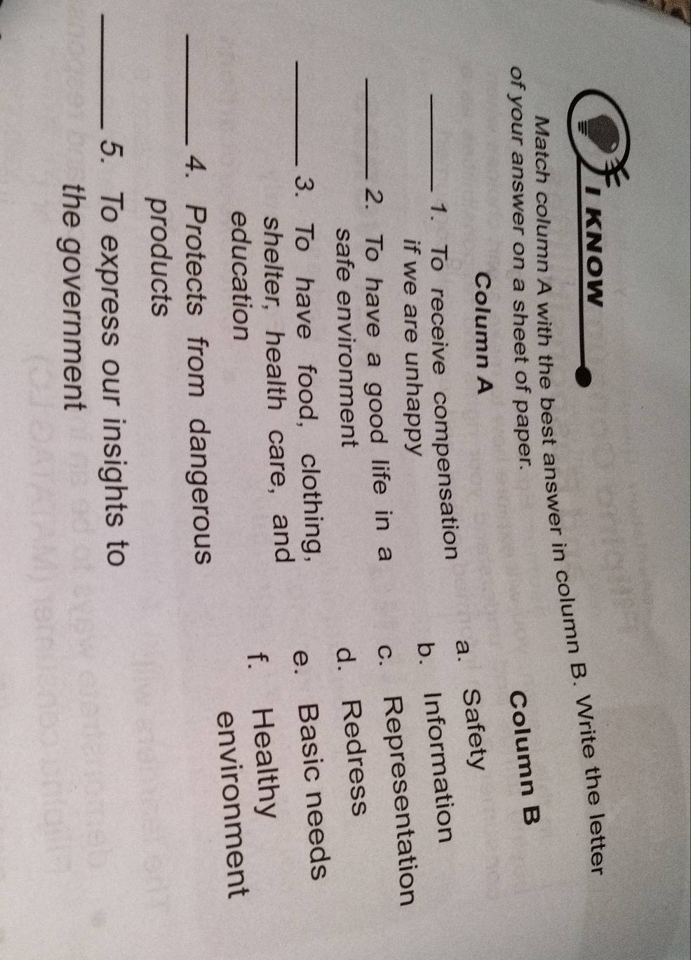 KNOW
Match column A with the best answer in column B. Write the letter
of your answer on a sheet of paper.
Column B
Column A
a. Safety
_1. To receive compensation
b. Information
if we are unhappy
_2. To have a good life in a
c. Representation
safe environment
d. Redress
_3. To have food, clothing,
e. Basic needs
shelter, health care, and
f. Healthy
education
environment
_4. Protects from dangerous
products
_5. To express our insights to
the government