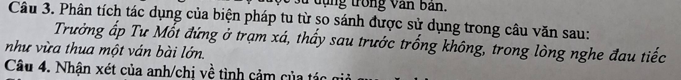 su d ụng trong văn ban. 
Câu 3. Phân tích tác dụng của biện pháp tu từ so sánh được sử dụng trong câu văn sau: 
Trưởng ấp Tư Mốt đứng ở trạm xá, thấy sau trước trống không, trong lòng nghe đau tiếc 
như vừa thua một ván bài lớn. 
Câu 4. Nhận xét của anh/chị về tình cảm của tác gi