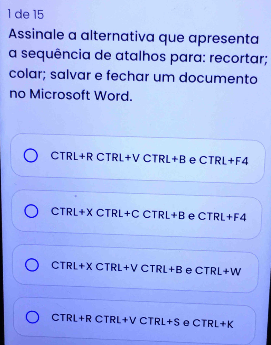 de 15
Assinale a alternativa que apresenta
a sequência de atalhos para: recortar;
colar; salvar e fechar um documento
no Microsoft Word.
CTRL+R CTRL+V CTRL+ B e CTRL+F4
CTRL+X CTRL +C CTRL+B e CTRL+F4
CTRL+X CTRL+ +V CTRL+B e CTRL+W
CTRL+R CTRL+V C TR L +S e CTRL+K