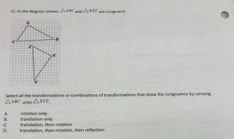 In the diagram shown, △ ABC and △ XYZ are congruent.
z
x
Y
Select all the transformations or combinations of transformations that show the congruence by carrying
△ ABC onto △ XYZ.
A. rotation only
B. translation only
C. translation, then rotation
D. translation, then rotation, then reflection