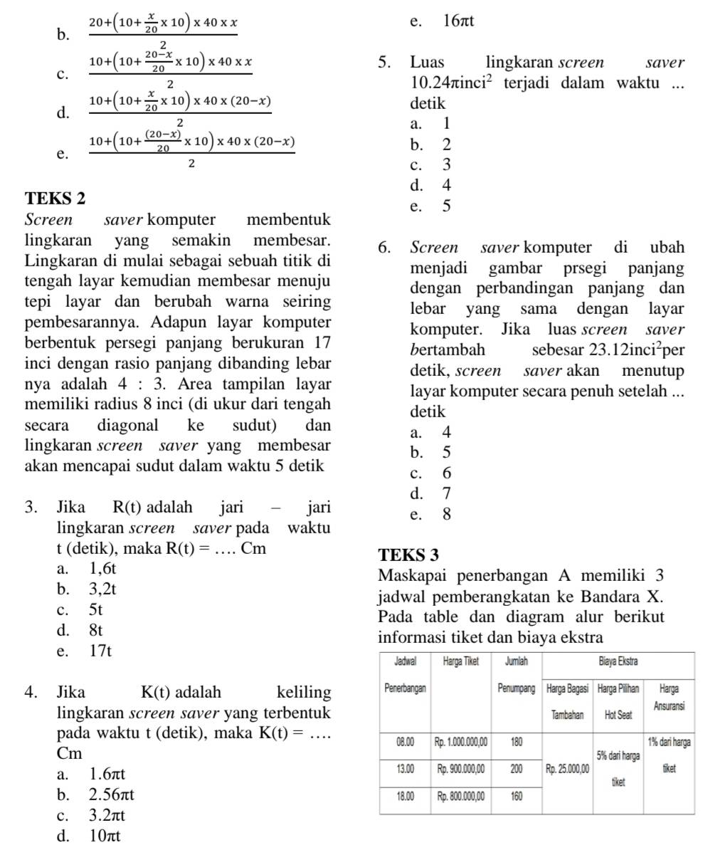 b. frac frac 20+(10+ π /20 * 10)* 40* x10+(10+ (20-x)/20 * 10)* 40* x2
e. 16πt
5. Luas lingkaran screen saver
c.
10.24π inci^2 terjadi dalam waktu ...
d. frac 10+(10+ x/20 * 10)* 40* (20-x)2
detik
a. 1
e. frac 10+(10+ ((20-x))/20 * 10)* 40* (20-x)2
b. 2
c. 3
d. 4
TEKS 2
e. 5
Screen saver komputer membentuk
lingkaran yang semakin membesar. 6. Screen saver komputer di ubah
Lingkaran di mulai sebagai sebuah titik di menjadi gambar prsegi panjang
tengah layar kemudian membesar menuju
dengan perbandingan panjang dan
tepi layar dan berubah warna seiring lebar yang sama dengan layar
pembesarannya. Adapun layar komputer
komputer. Jika luas screen saver
berbentuk persegi panjang berukuran 17 bertambah sebesar 23.12inci^2 per
inci dengan rasio panjang dibanding lebar detik, screen saver akan menutup
nya adalah 4:3 3. Area tampilan layar layar komputer secara penuh setelah ...
memiliki radius 8 inci (di ukur dari tengah detik
secara diagonal ke sudut) dan
a. 4
lingkaran screen saver yang membesar
b. 5
akan mencapai sudut dalam waktu 5 detik c. 6
d. 7
3. Jika R(t) adalah jari - jari e. 8
lingkaran screen saver pada waktu
t (detik), maka R(t)=. _  Cm TEKS 3
a. 1,6t
Maskapai penerbangan A memiliki 3
b. 3,2t
jadwal pemberangkatan ke Bandara X.
c. 5t
Pada table dan diagram alur berikut
d. 8t informasi tiket dan biaya ekstra
e. 17t 
4. Jika K(t) adalah keliling
lingkaran screen saver yang terbentuk
pada waktu t (detik), maka K(t)=... _
Cm 
a. 1.6πt
b. 2.56πt 
c. 3.2πt
d. 10πt