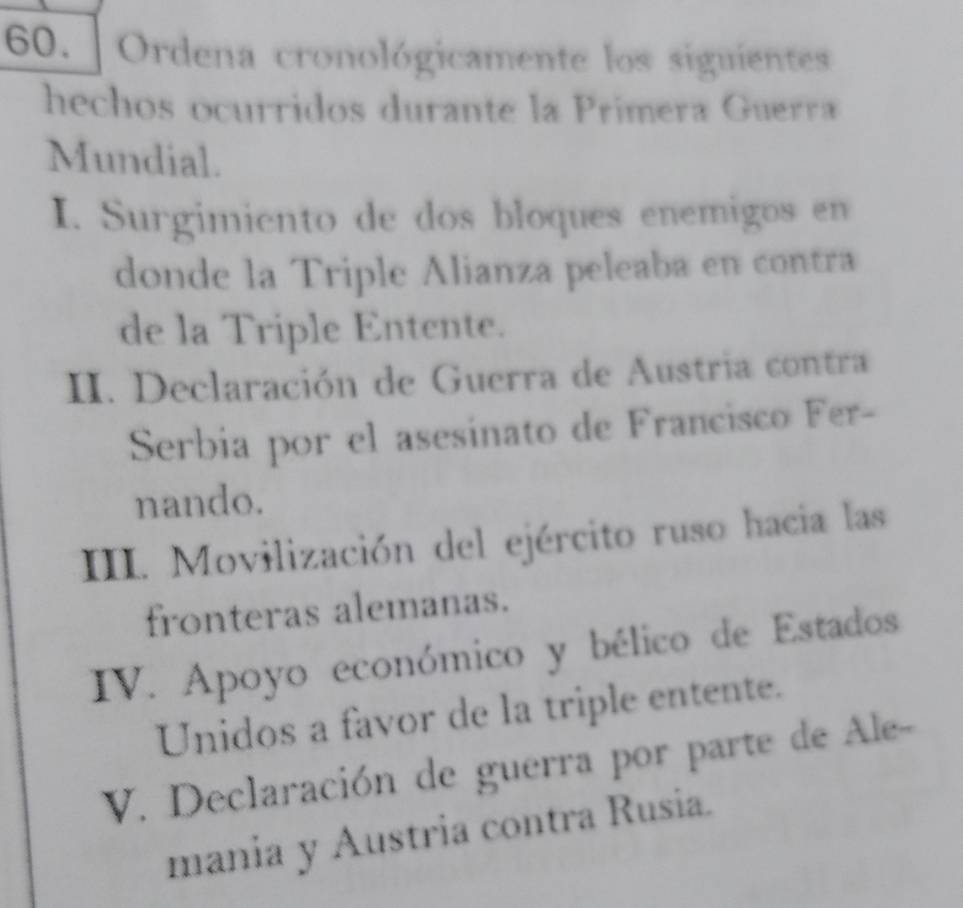 Ordena cronológicamente los siguientes
hechos ocurridos durante la Primera Guerra
Mundial.
I. Surgimiento de dos bloques enemigos en
donde la Triple Alianza peleaba en contra
de la Triple Entente.
II. Declaración de Guerra de Austria contra
Serbia por el asesinato de Francisco Fer-
nando.
III. Movilización del ejército ruso hacia las
fronteras alemanas.
IV. Apoyo económico y bélico de Estados
Unidos a favor de la triple entente.
V. Declaración de guerra por parte de Ale-
mania y Austria contra Rusia.