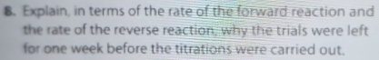 Explain, in terms of the rate of the forward reaction and 
the rate of the reverse reaction, why the trials were left 
for one week before the titrations were carried out.