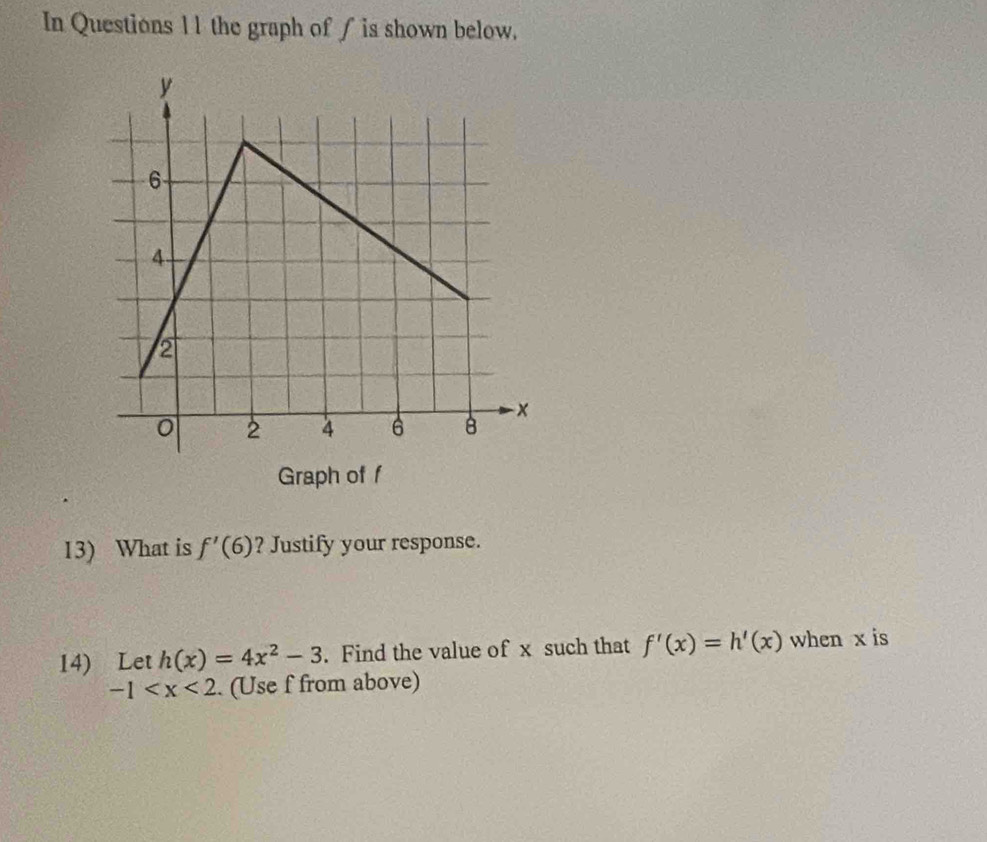 In Questions 11 the graph of ∫ is shown below. 
Graph of f
13) What is f'(6) ? Justify your response. 
14) Let h(x)=4x^2-3. Find the value of x such that f'(x)=h'(x) when x is
-1 . (Use f from above)