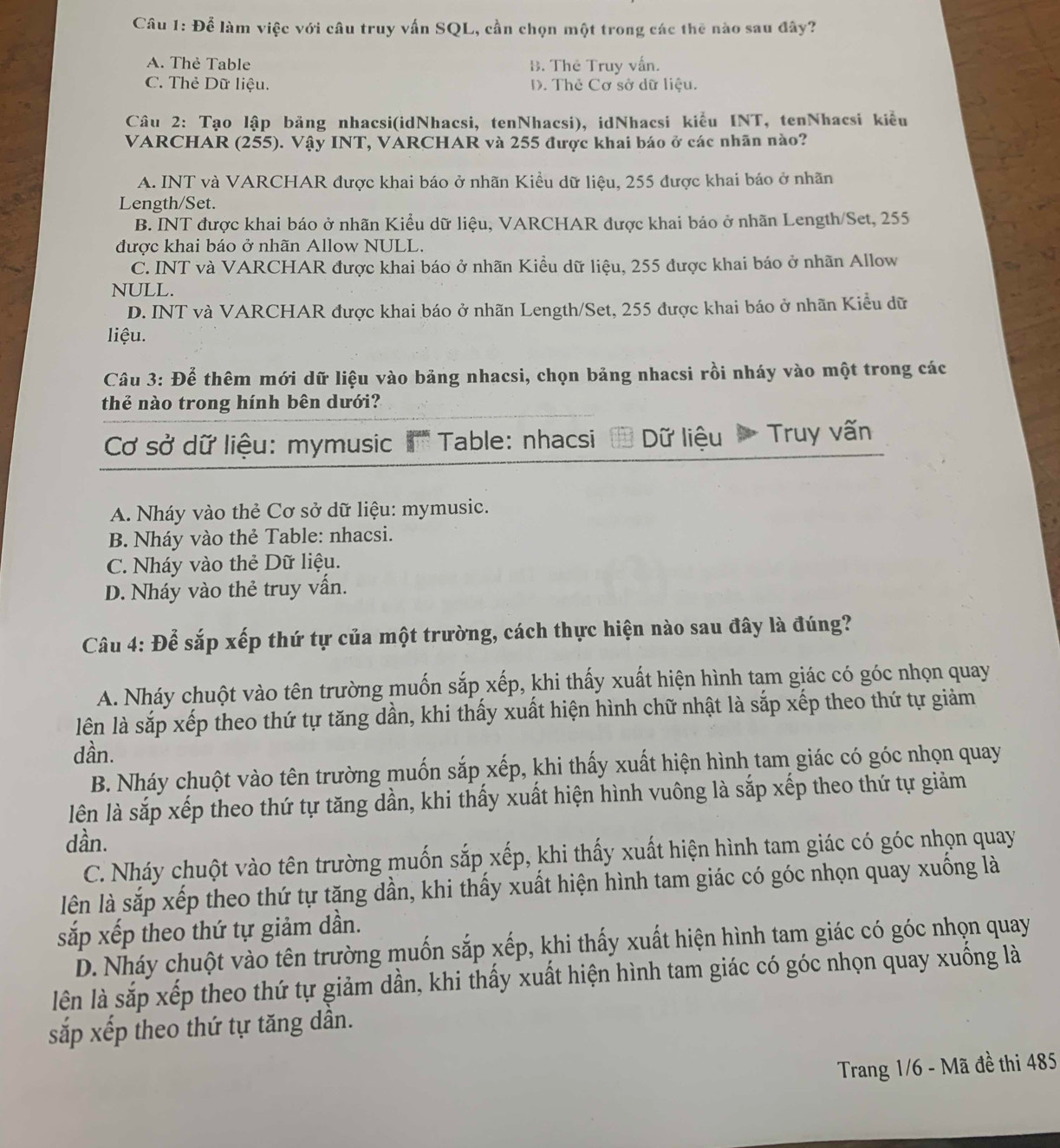 Để làm việc với câu truy vấn SQL, cần chọn một trong các thế nào sau đây?
A. Thẻ Table B. Thê Truy vấn.
C. Thẻ Dữ liệu. D. Thẻ Cơ sở dữ liệu.
Câu 2: Tạo lập bảng nhacsi(idNhacsi, tenNhacsi), idNhacsi kiểu INT, tenNhacsi kiểu
VARCHAR (255). Vậy INT, VARCHAR và 255 được khai báo ở các nhãn nào?
A. INT và VARCHAR được khai báo ở nhãn Kiều dữ liệu, 255 được khai báo ở nhãn
Length/Set.
B. INT được khai báo ở nhãn Kiểu dữ liệu, VARCHAR được khai báo ở nhãn Length/Set, 255
được khai báo ở nhãn Allow NULL.
C. INT và VARCHAR được khai báo ở nhãn Kiều dữ liệu, 255 được khai báo ở nhãn Allow
NULL.
D. INT và VARCHAR được khai báo ở nhãn Length/Set, 255 được khai báo ở nhãn Kiểu dữ
liệu.
Câu 3: Để thêm mới dữ liệu vào bảng nhacsi, chọn bảng nhacsi rồi nháy vào một trong các
thể nào trong hính bên dưới?
Cơ sở dữ liệu: mymusic '' Table: nhacsi Dữ liệu  Truy vấn
A. Nháy vào thẻ Cơ sở dữ liệu: mymusic.
B. Nháy vào thẻ Table: nhacsi.
C. Nháy vào thẻ Dữ liệu.
D. Nháy vào thẻ truy vấn.
Câu 4: Để sắp xếp thứ tự của một trường, cách thực hiện nào sau đây là đúng?
A. Nháy chuột vào tên trường muốn sắp xếp, khi thấy xuất hiện hình tam giác có góc nhọn quay
lên là sắp xếp theo thứ tự tăng dần, khi thấy xuất hiện hình chữ nhật là sắp xếp theo thứ tự giảm
dần.
B. Nháy chuột vào tên trường muốn sắp xếp, khi thấy xuất hiện hình tam giác có góc nhọn quay
lên là sắp xếp theo thứ tự tăng dần, khi thấy xuất hiện hình vuông là sắp xếp theo thứ tự giảm
dần.
C. Nháy chuột vào tên trường muốn sắp xếp, khi thấy xuất hiện hình tam giác có góc nhọn quay
lên là sắp xếp theo thứ tự tăng dần, khi thấy xuất hiện hình tam giác có góc nhọn quay xuống là
sắp xếp theo thứ tự giảm dần.
D. Nháy chuột vào tên trường muốn sắp xếp, khi thấy xuất hiện hình tam giác có góc nhọn quay
lên là sắp xếp theo thứ tự giảm dần, khi thấy xuất hiện hình tam giác có góc nhọn quay xuống là
sắp xếp theo thứ tự tăng dần.
Trang 1/6 - Mã đề thi 485