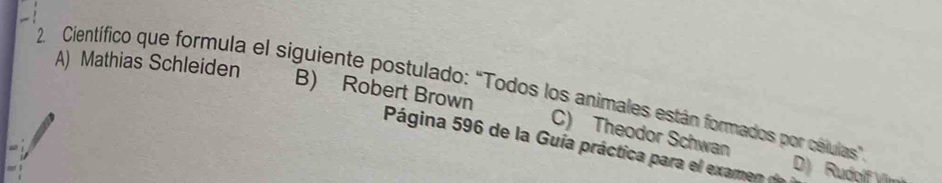 A) Mathias Schleiden
2. Científico que formula el siguiente postulado: "Todos los animales están formados por celulas"
B) Robert Brown C) Theodor Schwan
Página 596 de la Guía práctica para el examen o D) Rudoíf Vr