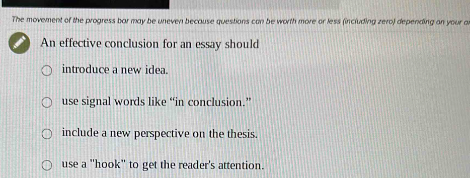 The movement of the progress bar may be uneven because questions can be worth more or less (including zero) depending on your a
An effective conclusion for an essay should
introduce a new idea.
use signal words like “in conclusion.”
include a new perspective on the thesis.
use a ''hook'' to get the reader's attention.