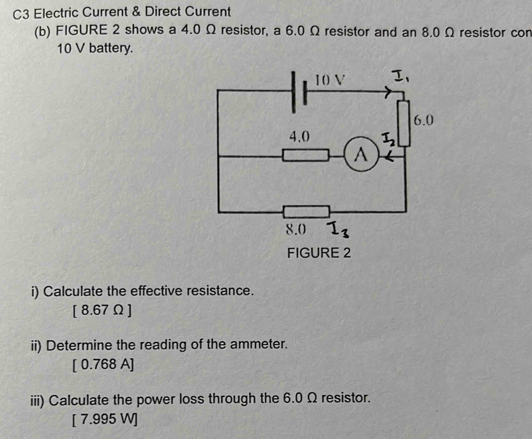 C3 Electric Current & Direct Current
(b) FIGURE 2 shows a 4.0 Ω resistor, a 6.0 Ω resistor and an 8.0 Ω resistor con
10 V battery.
i) Calculate the effective resistance.
[ 8.67Ω ]
ii) Determine the reading of the ammeter.
[ 0.768 A]
iii) Calculate the power loss through the 6.0 Ω resistor.
[ 7.995 W]