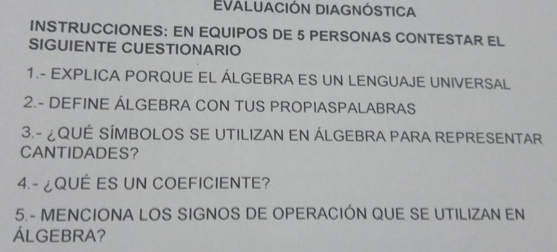 EVALUACIÓN DIAGNÓSTICA 
INSTRUCCIONES: EN EQUIPOS DE 5 PERSONAS CONTESTAR EL 
SIGUIENTE CUESTIONARIO 
1.- EXPLICA PORQUE EL ÁLGEBRA ES UN LENGUAJE UNIVERSAL 
2.- DEFINE ÁLGEBRA CON TUS PROPIASPALABRAS 
3.- ¿QUÉ SÍMBOLOS SE UTILIZAN EN ÁLGEBRA PARA REPRESENTAR 
CANTIDADES? 
4.- ¿QUÉ ES UN COEFICIENTE? 
5.- MENCIONA LOS SIGNOS DE OPERACIÓN QUE SE UTILIZAN EN 
ÁLGEBRA?