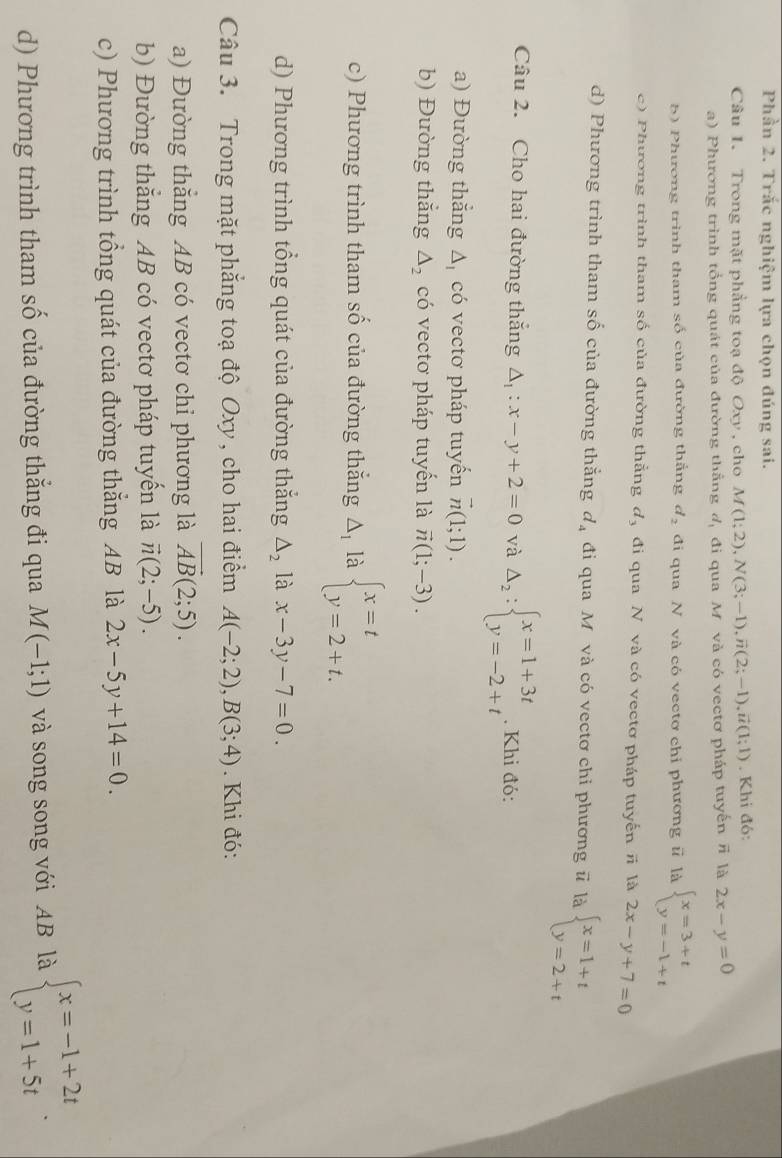 Phần 2. Trắc nghiệm lựa chọn đúng sai.
Câu 1. Trong mặt phẳng toạ độ Oxy , cho M(1;2),N(3;-1),vector n(2;-1),vector u(1;1). Khi đó:
a) Phương trình tổng quát của đường thắng^t/ đi qua M. và có vectơ pháp tuyến # là 2x-y=0
b) Phương trình tham số của đường thắng d_2 đi qua N và có vectơ chỉ phương ữ là beginarrayl x=3+t y=-1+tendarray.
c) Phương trình tham số của đường thẳng d, đi qua N và có vectơ pháp tuyến # là 2x-y+7=0
d) Phương trình tham số của đường thắng d_4 đi qua Mỹ và có vectơ chỉ phương # là beginarrayl x=1+t y=2+tendarray.
Câu 2. Cho hai đường thắng △ _1:x-y+2=0 và Delta _2:beginarrayl x=1+3t y=-2+tendarray.. Khi đó:
a) Đường thắng △ _1 có vectơ pháp tuyển vector n(1;1).
b) Đường thẳng △ _2 có vectơ pháp tuyển là vector n(1;-3).
c) Phương trình tham số của đường thắng △ _1 là beginarrayl x=t y=2+t.endarray.
d) Phương trình tổng quát của đường thắng △ _2 là x-3y-7=0.
Câu 3. Trong mặt phẳng toạ độ Oxy , cho hai điểm A(-2;2),B(3;4). Khi đó:
a) Đường thẳng AB có vectơ chi phương là vector AB(2;5).
b) Đường thẳng AB có vectơ pháp tuyến là vector n(2;-5).
c) Phương trình tổng quát của đường thắng AB là 2x-5y+14=0.
d) Phương trình tham số của đường thẳng đi qua M(-1;1) và song song với AB là beginarrayl x=-1+2t y=1+5tendarray. .