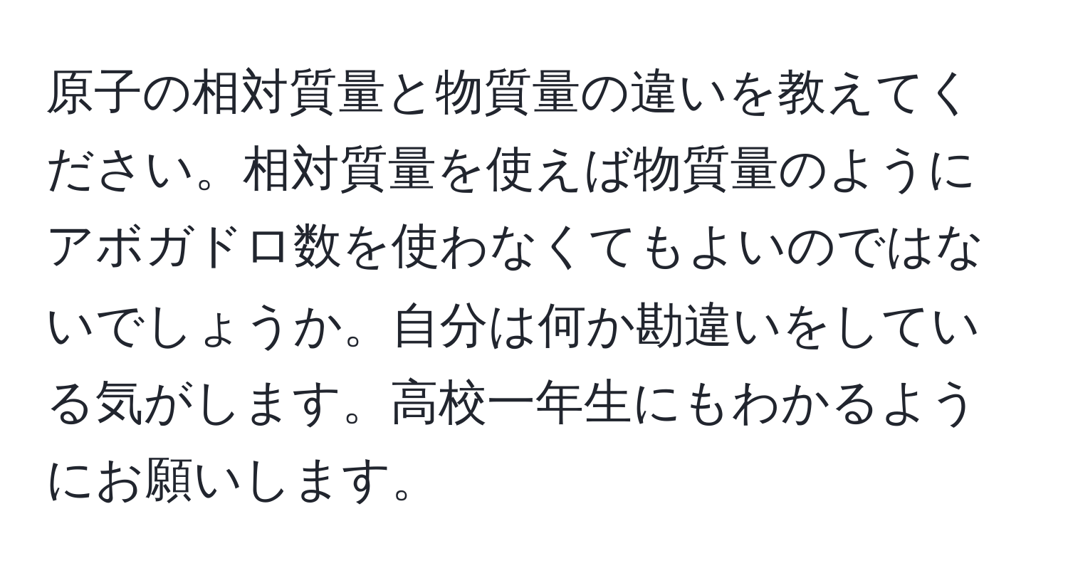 原子の相対質量と物質量の違いを教えてください。相対質量を使えば物質量のようにアボガドロ数を使わなくてもよいのではないでしょうか。自分は何か勘違いをしている気がします。高校一年生にもわかるようにお願いします。