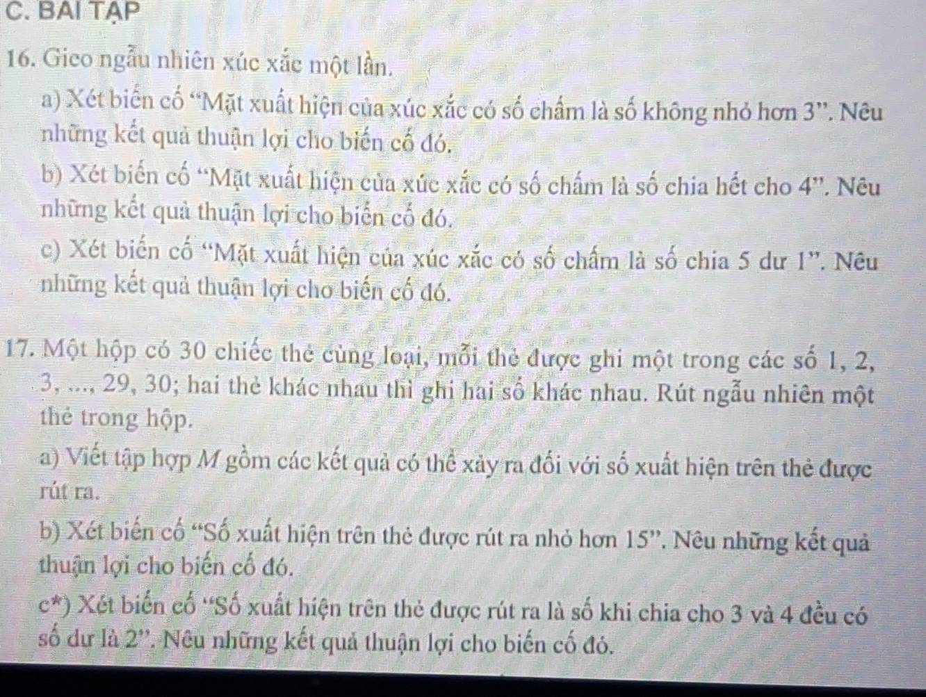 BAI TAP 
16. Gico ngẫu nhiên xúc xắc một lần. 
a) Xét biến cố “Mặt xuất hiện của xúc xắc có số chấm là số không nhỏ hơn 3 '. Nêu 
những kết quả thuận lợi cho biến cố đó. 
b) Xét biến cố “Mặt xuất hiện của xức xắc có số chấm là số chia hết cho 4''. Nêu 
những kết quả thuận lợi cho biến cố đó. 
c) Xét biến cố “Mặt xuất hiện của xúc xắc có số chấm là số chia 5 dư 1 ”. Nêu 
những kết quả thuận lợi cho biến cố đó. 
17. Một hộp có 30 chiếc thẻ cùng loại, mỗi thẻ được ghi một trong các số 1, 2,
3, ..., 29, 30; hai thẻ khác nhau thì ghi hai số khác nhau. Rút ngẫu nhiên một 
thẻ trong hộp. 
a) Viết tập hợp M gồm các kết quả có thể xảy ra đối với số xuất hiện trên thẻ được 
rút ra. 
b) Xét biến cố “Số xuất hiện trên thẻ được rút ra nhỏ hơn 15' ''. Nêu những kết quả 
thuận lợi cho biến cố đó.
c^*) Xét biến cố 'Số xuất hiện trên thẻ được rút ra là số khi chia cho 3 và 4 đều có 
số dư là 2 ''. Nêu những kết quả thuận lợi cho biến cố đó.