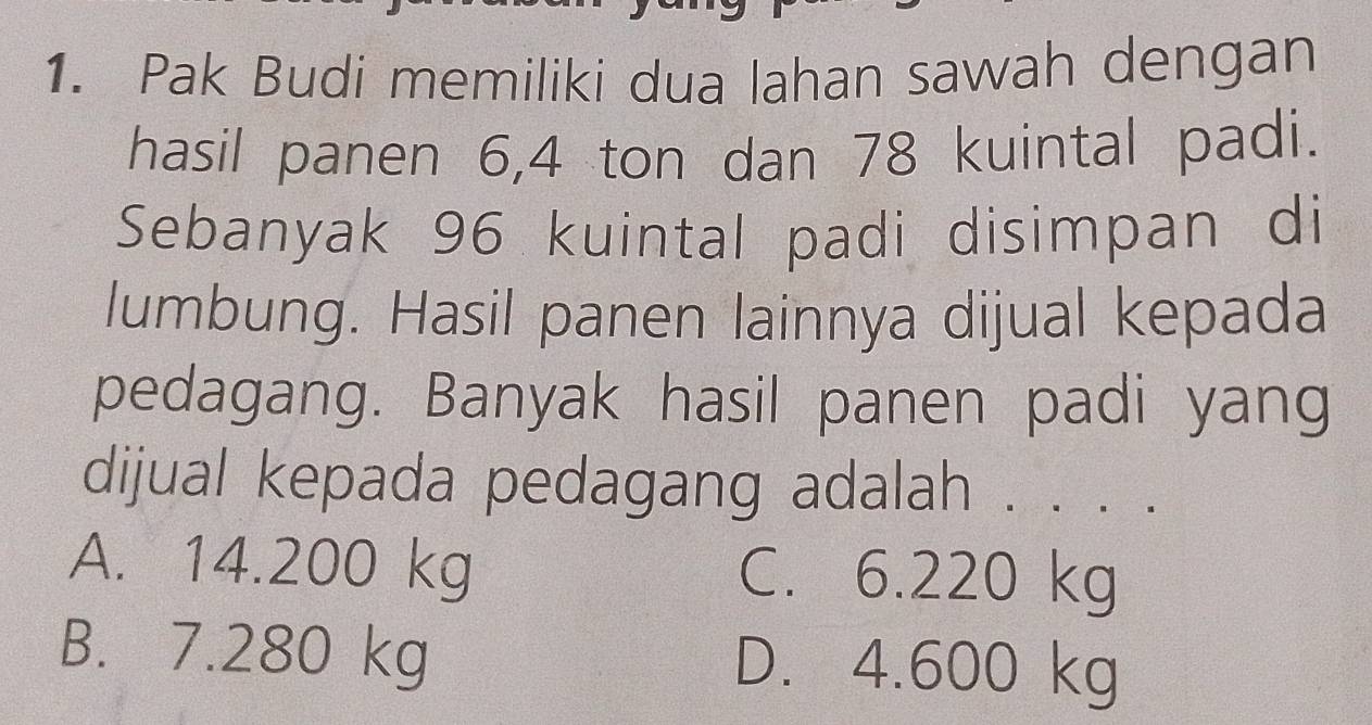 Pak Budi memiliki dua lahan sawah dengan
hasil panen 6, 4 ton dan 78 kuintal padi.
Sebanyak 96 kuintal padi disimpan di
lumbung. Hasil panen lainnya dijual kepada
pedagang. Banyak hasil panen padi yang
dijual kepada pedagang adalah . . . .
A. 14.200 kg C. 6.220 kg
B. 7.280 kg D. 4.600 kg