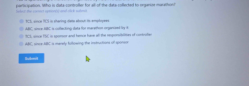 participation. Who is data controller for all of the data collected to organize marathon?
Select the correct option(s) and click submit.
TCS, since TCS is sharing data about its employees
ABC, since ABC is collecting data for marathon organized by it
TCS, since TSC is sponsor and hence have all the responsibilities of controller
ABC, since ABC is merely following the instructions of sponsor
Submit