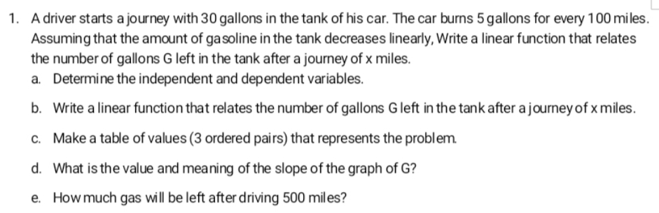 A driver starts a journey with 30 gallons in the tank of his car. The car burns 5 gallons for every 100 miles. 
Assuming that the amount of gasoline in the tank decreases linearly, Write a linear function that relates 
the number of gallons G left in the tank after a journey of x miles. 
a. Determine the independent and dependent variables. 
b. Write a linear function that relates the number of gallons G left in the tank after a journey of x miles. 
c. Make a table of values (3 ordered pairs) that represents the problem. 
d. What is the value and meaning of the slope of the graph of G? 
e. How much gas will be left after driving 500 miles?