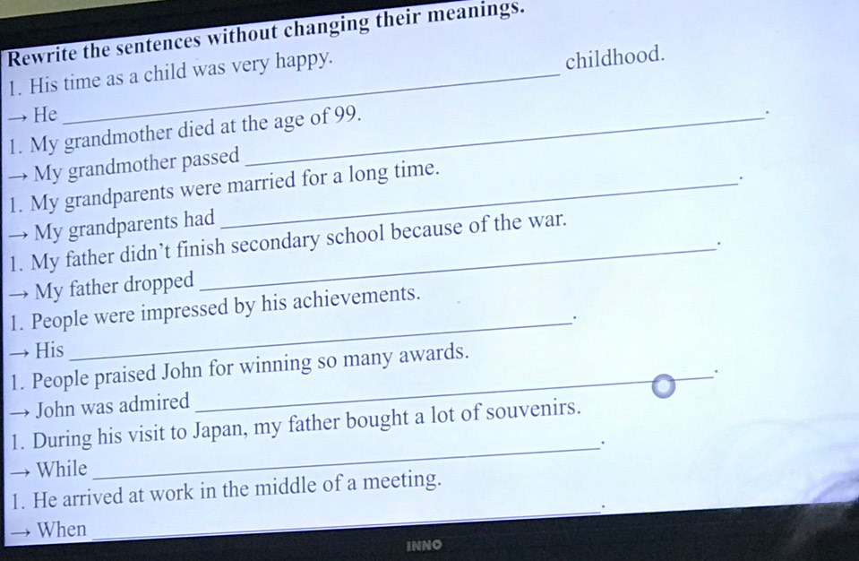 Rewrite the sentences without changing their meanings. 
1. His time as a child was very happy. 
childhood. 
→ He _. 
1. My grandmother died at the age of 99. 
→ My grandmother passed 
1. My grandparents were married for a long time. 
. 
→ My grandparents had 
1. My father didn’t finish secondary school because of the war. 
→ My father dropped _. 
_ 
1. People were impressed by his achievements. 
→ His 
1. People praised John for winning so many awards. 
_. 
→ John was admired 
1. During his visit to Japan, my father bought a lot of souvenirs. 
_. 
→ While 
1. He arrived at work in the middle of a meeting. 
_. 
→ When 
INNO