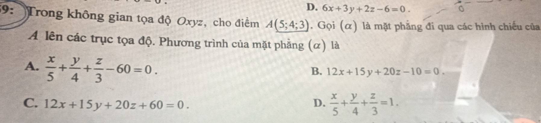 D. 6x+3y+2z-6=0. 
9: Trong không gian tọa độ Oxyz, cho điểm A(5;4;3). Gọi (α) là mặt phẳng đi qua các hình chiếu của
A lên các trục tọa độ. Phương trình của mặt phẳng (α) là
A.  x/5 + y/4 + z/3 -60=0.
B. 12x+15y+20z-10=0.
C. 12x+15y+20z+60=0. D.  x/5 + y/4 + z/3 =1.