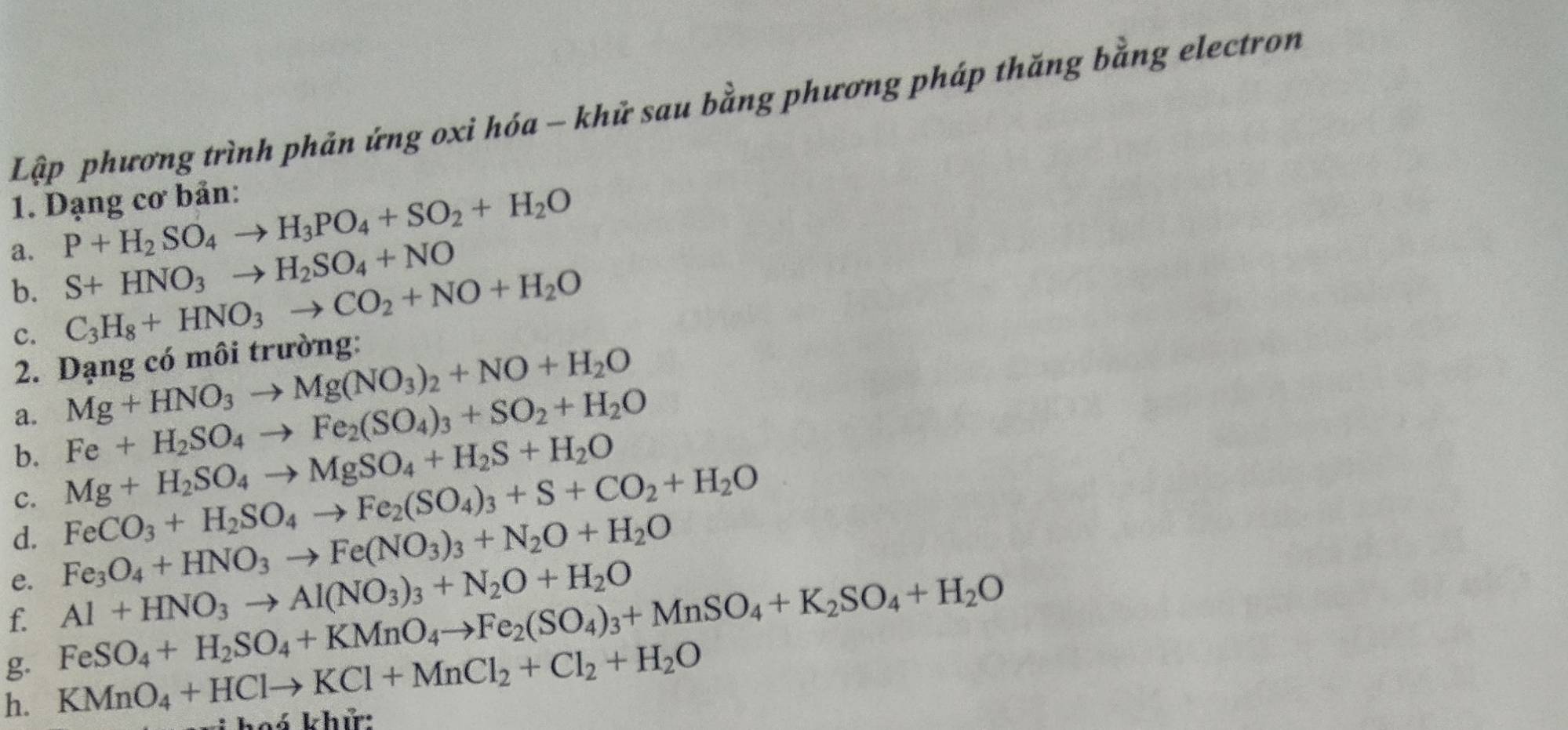 Lập phương trình phản ứng oxi hóa - khử sau bằng phương pháp thăng bằng electron 
1. Dạng cơ bản: 
a. P+H_2SO_4to H_3PO_4+SO_2+H_2O
b. S+HNO_3to H_2SO_4+NO
c. C_3H_8+HNO_3to CO_2+NO+H_2O
2. Dạng có môi trường:
Mg+HNO_3to Mg(NO_3)_2+NO+H_2O
a. Fe+H_2SO_4to Fe_2(SO_4)_3+SO_2+H_2O
b. 
c. Mg+H_2SO_4to MgSO_4+H_2S+H_2O
FeCO_3+H_2SO_4to Fe_2(SO_4)_3+S+CO_2+H_2O
d. Fe_3O_4+HNO_3to Fe(NO_3)_3+N_2O+H_2O
e. Al+HNO_3to Al(NO_3)_3+N_2O+H_2O
f. FeSO_4+H_2SO_4+KMnO_4to Fe_2(SO_4)_3+MnSO_4+K_2SO_4+H_2O
g 
h. KMnO_4+HClto KCl+MnCl_2+Cl_2+H_2O v khử: