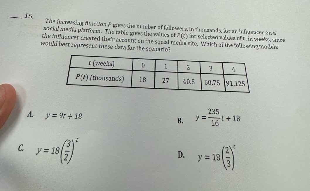 The increasing function P gives the number of followers, in thousands, for an influencer on a
social media platform. The table gives the values of P(t) for selected values of t, in weeks, since
the influencer created their account on the social media site. Which of the following models
would best represent these data for the scenario?
A. y=9t+18
B. y= 235/16 t+18
C. y=18( 3/2 )^t
D. y=18( 2/3 )^t