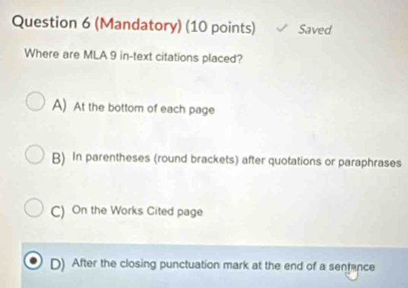 (Mandatory) (10 points) Saved
Where are MLA 9 in -text citations placed?
A) At the bottom of each page
B) In parentheses (round brackets) after quotations or paraphrases
C) On the Works Cited page
D) After the closing punctuation mark at the end of a sentance