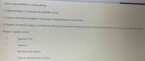 Sobre a hiperatividade, é correto afirmar:
I. A hiperatividade é o aumento da atividade motora.
II. A pessoa hiperativa é inquieta e está quase constantemente em movimento.
III. Quando se trata de criança, os professores descrevem que ela se levanta da carteira a todo instante, mexe com um ou com outro, fala muito.
Marque a opção correta:
Apenas II e III.
Apenas I.
Nenhuma das opções
Todas as opções estão corretas.