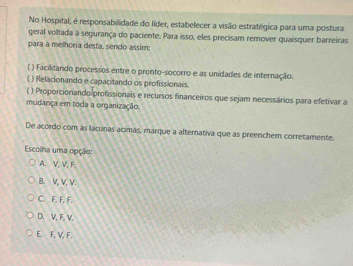 No Hospital, é responsabilidade do líder, estabelecer a visão estratégica para uma postura
geral voltada à segurança do paciente. Para isso, eles precisam remover quaisquer barreiras
para a melhoria desta, sendo assim:
C ) Facilitando processos entre o pronto-socorro e as unidades de internação.
( ) Relacionando e capacitando os profissionais.
( ) Proporcionando profissionais e recursos financeiros que sejam necessários para efetivar a
mudança em toda a organização.
De acordo com as lacunas acimas, marque a alternativa que as preenchem corretamente.
Escolha uma opção:
A. V, V, F.
B. V, V, V.
C. F, F, F.
D. V, F, V.
E. F, V, F.