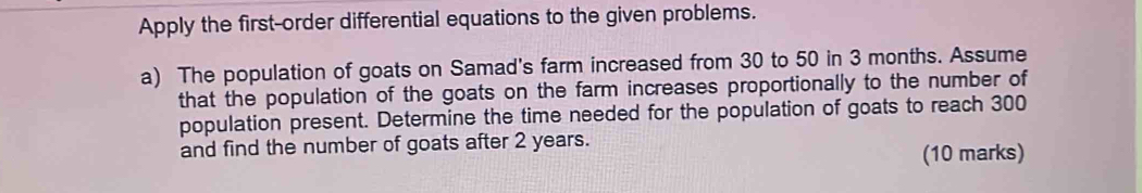 Apply the first-order differential equations to the given problems. 
a) The population of goats on Samad's farm increased from 30 to 50 in 3 months. Assume 
that the population of the goats on the farm increases proportionally to the number of 
population present. Determine the time needed for the population of goats to reach 300
and find the number of goats after 2 years. 
(10 marks)