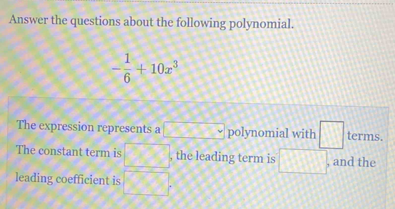 Answer the questions about the following polynomial.
- 1/6 +10x^3
The expression represents a □ polynomial with □ terms. 
The constant term is □ , the leading term is □ , and the 
leading coefficient is □.