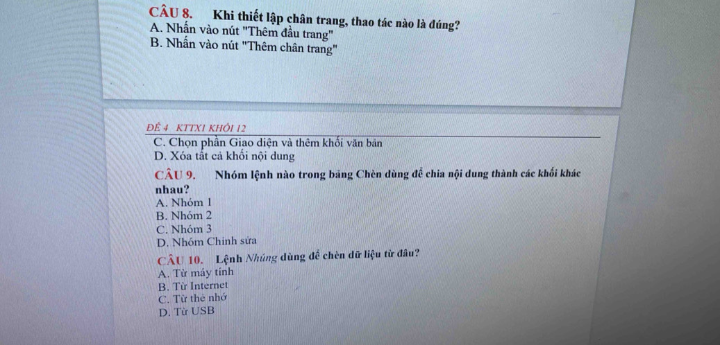 Khi thiết lập chân trang, thao tác nào là đúng?
A. Nhấn vào nút "Thêm đầu trang"
B. Nhấn vào nút "Thêm chân trang"
ĐÊ 4 KTTX1 KHÔI 12
C. Chọn phần Giao diện và thêm khối văn bản
D. Xóa tất cả khối nội dung
CÂU 9. Nhóm lệnh nào trong băng Chèn dùng để chia nội dung thành các khối khác
nhau?
A. Nhóm 1
B. Nhóm 2
C. Nhóm 3
D. Nhóm Chỉnh sửa
CÂU 10. Lệnh Nhúng dùng để chèn dữ liệu từ đâu?
A. Từ máy tính
B. Từ Internet
C. Từ thẻ nhớ
D. Từ USB