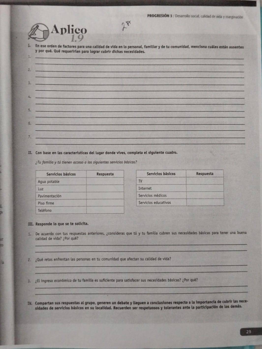 PROGRESIÓN 3 / Desarrollo social, calidad de vida y marginación 
Aplico 
1.9 
En ese orden de factores para una calidad de vida en lo personal, familiar y de tu comunidad, menciona cuáles están ausentes 
y por qué. Qué requerirían para lograr cubrir dichas necesidades. 
1._ 
_ 
2._ 
_ 
3._ 
_ 
4._ 
_ 
5._ 
_ 
6._ 
_ 
7._ 
_ 
II. Con base en las características del lugar donde vives, completa el siguiente cuadro. 
¿Tu familia y tú tienen acceso a los siguientes servicios básicos? 
III. Responde lo que se te solicita. 
1. De acuerdo con tus respuestas anteriores, ¿consideras que tú y tu familia cubren sus necesidades básicas para tener una buena 
calidad de vida? ¿Por qué? 
_ 
_ 
_ 
2. ¿Qué retos enfrentan las personas en tu comunidad que afectan su calidad de vida? 
_ 
_ 
3. ¿El ingreso económico de tu familia es suficiente para satisfacer sus necesidades básicas? ¿Por qué? 
_ 
IV. Compartan sus respuestas al grupo, generen un debate y lleguen a conclusiones respecto a la importancia de cubrir las nece- 
sidades de servicios básicos en su localidad. Recuerden ser respetuosos y tolerantes ante la participación de los demás. 
29