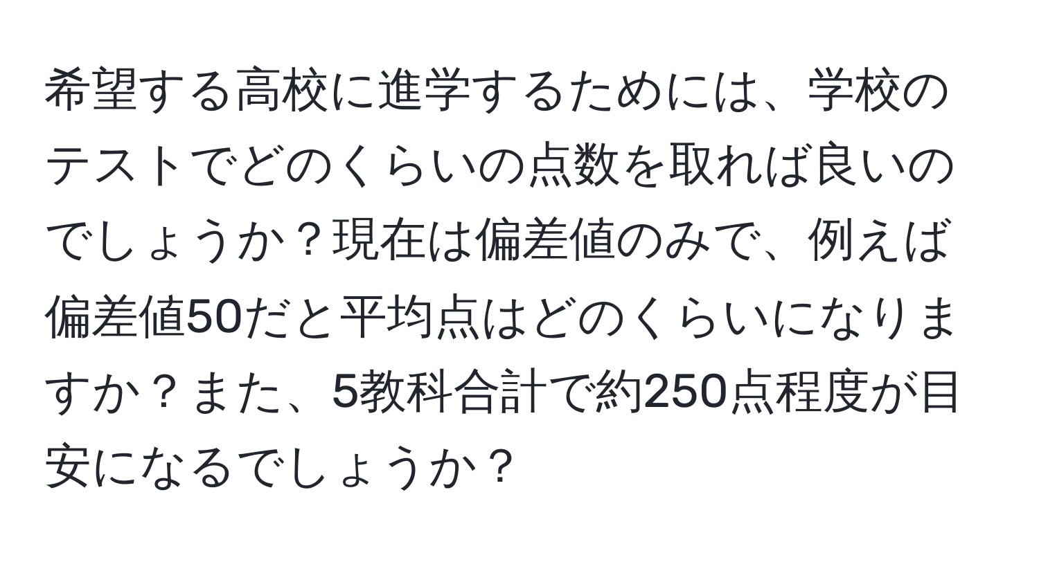 希望する高校に進学するためには、学校のテストでどのくらいの点数を取れば良いのでしょうか？現在は偏差値のみで、例えば偏差値50だと平均点はどのくらいになりますか？また、5教科合計で約250点程度が目安になるでしょうか？