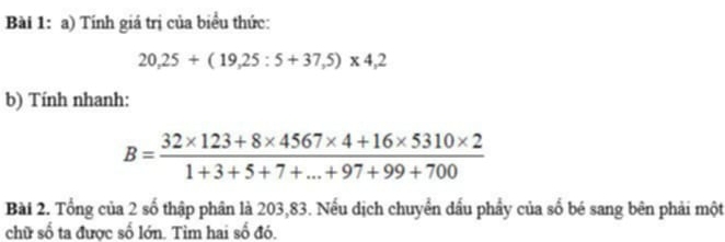 Tính giá trị của biểu thức:
20,25+(19,25:5+37,5)* 4,2
b) Tính nhanh:
B= (32* 123+8* 4567* 4+16* 5310* 2)/1+3+5+7+...+97+99+700 
Bài 2. Tổng của 2 số thập phân là 203,83. Nếu dịch chuyển dấu phẩy của số bé sang bên phải một 
chữ số ta được số lớn. Tim hai số đó.