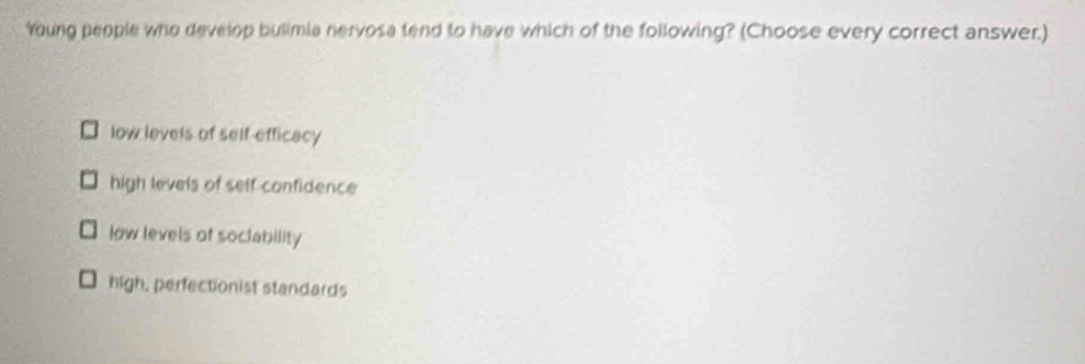 Young people who develop bulimia nervosa tend to have which of the following? (Choose every correct answer.)
low levels of self-efficacy
high levels of self confidence
low levels of soclability
high, perfectionist standards