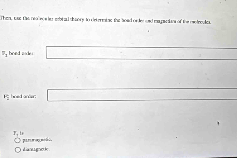 Then, use the molecular orbital theory to determine the bond order and magnetism of the molecules.
F_2 bond order:
F_2^(+ bond order:
F_2) is
paramagnetic.
diamagnetic.