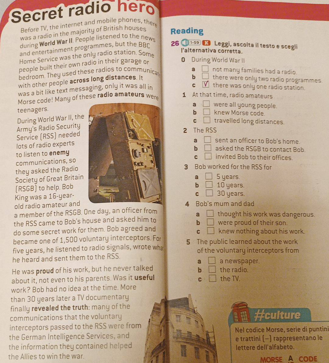 Secret radio hero
Before TV, the internet and mobile phones, there
was a radio in the majority of British houses Reading
during World War II. People listened to the news
and entertainment programmes, but the BBC 26  1-59 € Leggi, ascolta il testo e scegli
I’alternativa corretta.
Home Service was the only radio station. Some
people built their own radio in their garage or
0 During World War II
bedroom. They used these radios to communica a □ not many families had a radio.
with other people across long distances. It
b □ there were only two radio programmes.
was a bit like text messaging, only it was all in
C there was only one radio station.
Morse code! Many of these radio amateurs were
1 At that time, radio amateurs
teenagers.a □ were all young people.
b □ knew Morse code.
During World War II, the
C □ travelled long distances.
Army’s Radio Security
2 The RSS
Service (RSS) needed
a □ sent an officer to Bob's home.
lots of radio experts
to listen to enemyb □ asked the RSGB to contact Bob.
C □ invited Bob to their offices.
communications, so
they asked the Radio
3 Bob worked for the RSS for
Society of Great Britain
a □ 5 years.
(RSGB) to help. Bob
b □ 10 years.
King was a 16-year-
C □ 30 years.
old radio amateur and4 Bob's mum and dad
a □
a member of the RSGB. One day, an officer from thought his work was dangerous.
b □
the RSS came to Bob's house and asked him to were proud of their son.
C
do some secret work for them. Bob agreed and □ knew nothing about his work.
became one of 1,500 voluntary interceptors. For 5 The public learned about the work
five years, he listened to radio signals, wrote wh of the voluntary interceptors from
he heard and sent them to the RSS. a newspaper.
a □
He was proud of his work, but he never talked b □ the radio.
C
about it, not even to his parents. Was it useful □ the TV.
work? Bob had no idea at the time. More
than 30 years later a TV documentary
finally revealed the truth: many of the
communications that the voluntary #culture
interceptors passed to the RSS were from
Nel codice Morse, serie di puntini
the German Intelligence Services, and
e trattini (-) rappresentano le
the information they contained helped lettere dell'alfabeto.
the Allies to win the war.
MORSE A CODE
