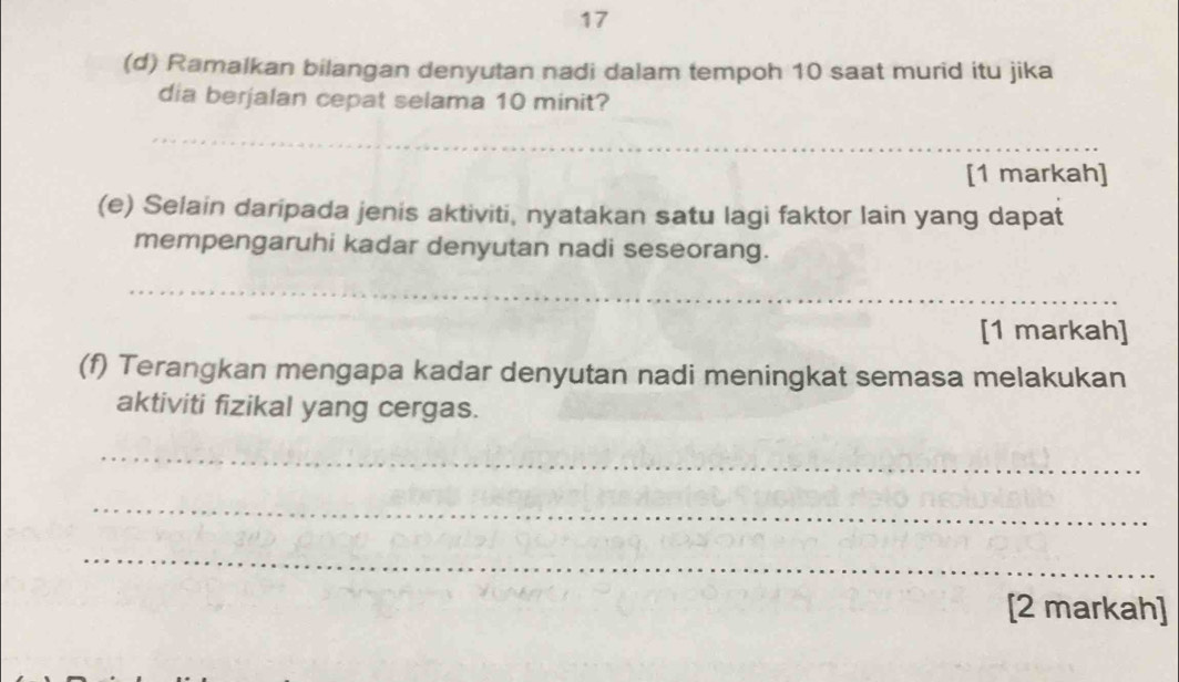 17 
(d) Ramalkan bilangan denyutan nadi dalam tempoh 10 saat murid itu jika 
dia berjalan cepat selama 10 minit? 
_ 
[1 markah] 
(e) Selain daripada jenis aktiviti, nyatakan satu lagi faktor lain yang dapat 
mempengaruhi kadar denyutan nadi seseorang. 
_ 
[1 markah] 
(f) Terangkan mengapa kadar denyutan nadi meningkat semasa melakukan 
aktiviti fizikal yang cergas. 
_ 
_ 
_ 
[2 markah]