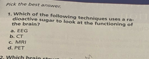 Pick the best answer.
1. Which of the following techniques uses a ra-
the brain? dioactive sugar to look at the functioning of
a. EEG
b. CT
c. MRI
d. PET
2. Which brain