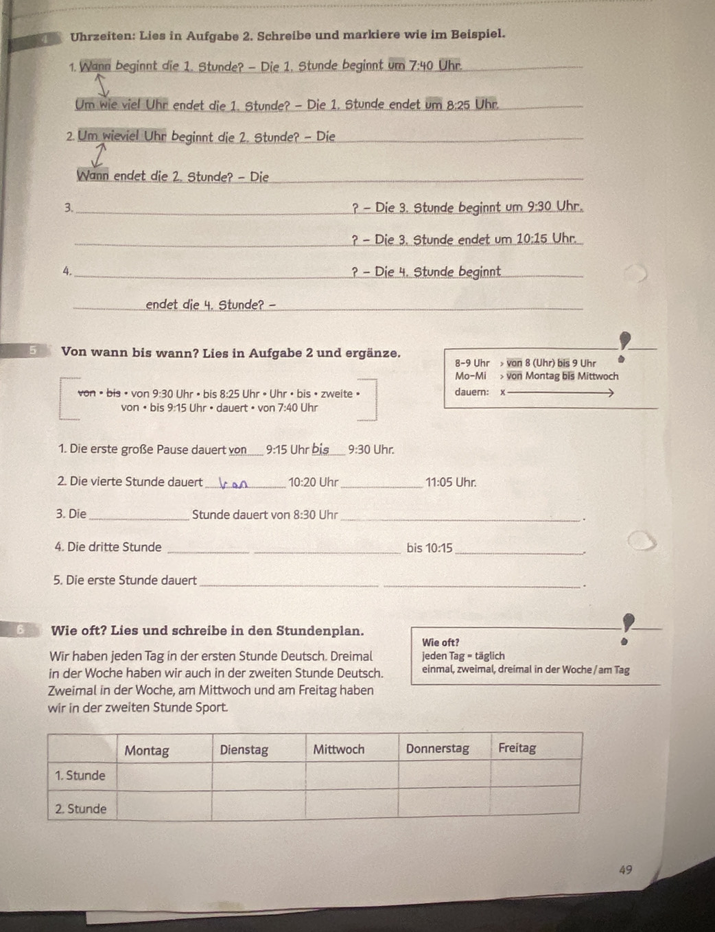 Uhrzeiten: Lies in Aufgabe 2. Schreibe und markiere wie im Beispiel.
1. Wann beginnt die 1. Stunde? - Die 1. Stunde beginnt um 7:40 Uhr._
Um wie viel Uhr endet die 1. Stunde? - Die 1. Stunde endet um 8:25 Uhr.__
2. Um wieviel Uhr beginnt die 2. Stunde? - Die_
Wann endet die 2. Stunde? - Die_
3._ ? - Die 3. Stunde beginnt um 9-3( Uhr.
_? - Die 3. Stunde endet um 10:15 Uhr.
4._ ? - Die 4. Stunde beginnt_
_endet die 4. Stunde? -_
E Von wann bis wann? Lies in Aufgabe 2 und ergänze.
8-9 Uhr  von 8 (Uhr) bis 9 Uhr
Mo-Mi > von Montag bis Mittwoch
von • bis ·  von 9 :30 0 Uhr • bis 8:25 Uhr • Uhr • bis • zweite » dauern: x
von •bis 9:15 5 Uhr • dauert • von 7:40 Uhr
1. Die erste große Pause dauert von 9:15 Uhr bis 9:30 Uhr.
2. Die vierte Stunde dauert _ 10:20 Uhr_ 11:05U hr
3. Die_ Stunde dauert von 8:30 Uhr_
4. Die dritte Stunde _bis 10:15 _
5. Die erste Stunde dauert_
.
6 Wie oft? Lies und schreibe in den Stundenplan.
Wie oft? .
Wir haben jeden Tag in der ersten Stunde Deutsch. Dreimal jeden Tag = täglich
in der Woche haben wir auch in der zweiten Stunde Deutsch. einmal, zweimal, dreimal in der Woche / am Tag
Zweimal in der Woche, am Mittwoch und am Freitag haben
wir in der zweiten Stunde Sport.
49