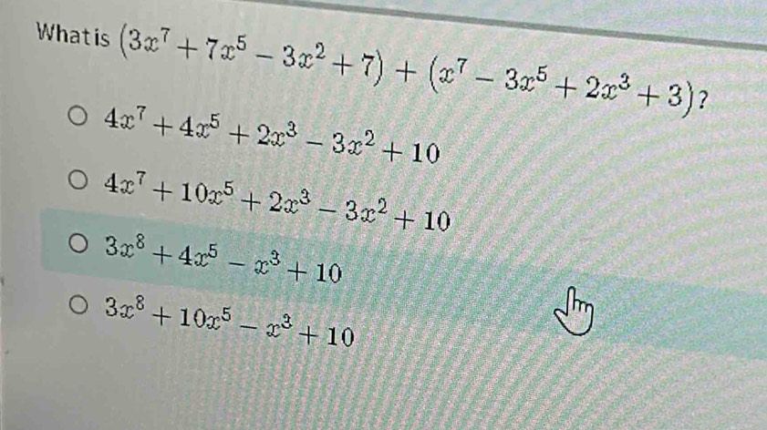 Whatis (3x^7+7x^5-3x^2+7)+(x^7-3x^5+2x^3+3) ?
4x^7+4x^5+2x^3-3x^2+10
4x^7+10x^5+2x^3-3x^2+10
3x^8+4x^5-x^3+10
3x^8+10x^5-x^3+10