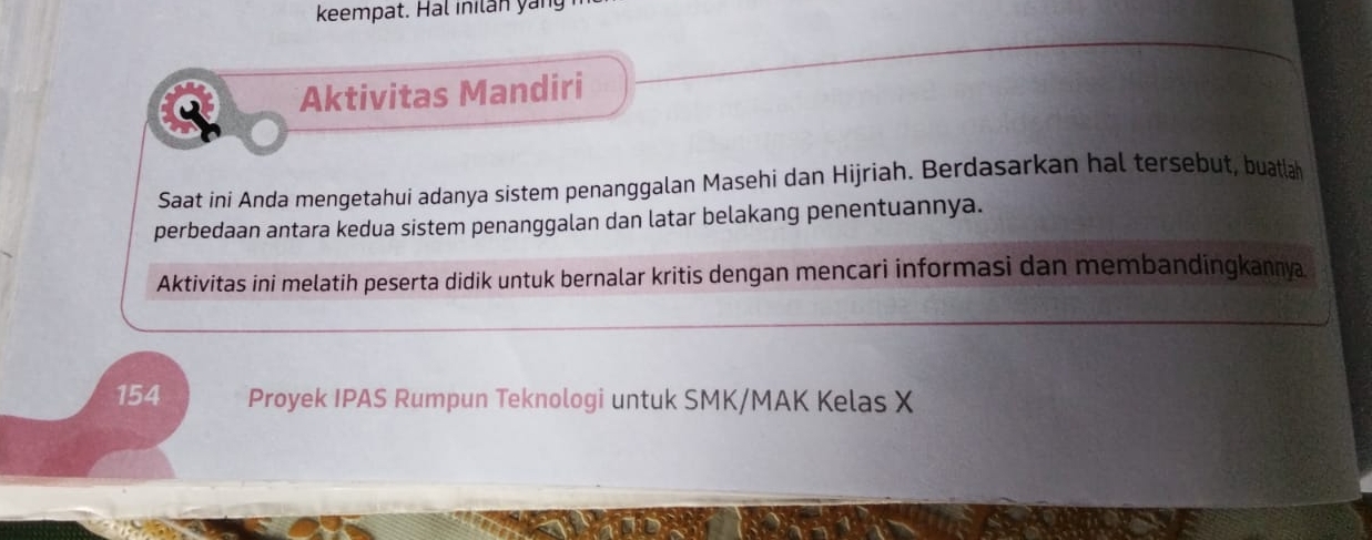 keempat. Hal inilan yan 
Aktivitas Mandiri 
Saat ini Anda mengetahui adanya sistem penanggalan Masehi dan Hijriah. Berdasarkan hal tersebut, buatlah 
perbedaan antara kedua sistem penanggalan dan latar belakang penentuannya. 
Aktivitas ini melatih peserta didik untuk bernalar kritis dengan mencari informasi dan membandingkannya
154 Proyek IPAS Rumpun Teknologi untuk SMK/MAK Kelas X